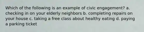 Which of the following is an example of civic engagement? a. checking in on your elderly neighbors b. completing repairs on your house c. taking a free class about healthy eating d. paying a parking ticket