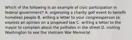 Which of the following is an example of civic participation in federal government? A. organizing a charity golf event to benefit homeless people B. writing a letter to your congressperson to express an opinion on a proposed law C. writing a letter to the mayor to complain about the potholes in the street D. visiting Washington to see the Vietnam War Memorial