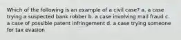 Which of the following is an example of a civil case? a. a case trying a suspected bank robber b. a case involving mail fraud c. a case of possible patent infringement d. a case trying someone for tax evasion