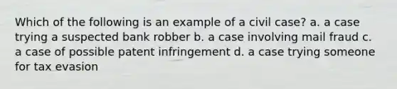 Which of the following is an example of a civil case? a. a case trying a suspected bank robber b. a case involving mail fraud c. a case of possible patent infringement d. a case trying someone for tax evasion