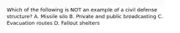 Which of the following is NOT an example of a civil defense structure? A. Missile silo B. Private and public broadcasting C. Evacuation routes D. Fallout shelters