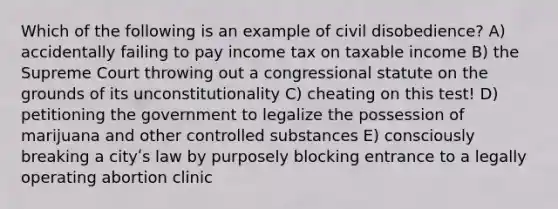 Which of the following is an example of civil disobedience? A) accidentally failing to pay income tax on taxable income B) the Supreme Court throwing out a congressional statute on the grounds of its unconstitutionality C) cheating on this test! D) petitioning the government to legalize the possession of marijuana and other controlled substances E) consciously breaking a cityʹs law by purposely blocking entrance to a legally operating abortion clinic