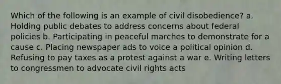 Which of the following is an example of civil disobedience? a. Holding public debates to address concerns about federal policies b. Participating in peaceful marches to demonstrate for a cause c. Placing newspaper ads to voice a political opinion d. Refusing to pay taxes as a protest against a war e. Writing letters to congressmen to advocate civil rights acts