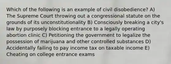 Which of the following is an example of civil disobedience? A) The Supreme Court throwing out a congressional statute on the grounds of its unconstitutionality B) Consciously breaking a city's law by purposely blocking entrance to a legally operating abortion clinic C) Petitioning the government to legalize the possession of marijuana and other controlled substances D) Accidentally failing to pay income tax on taxable income E) Cheating on college entrance exams