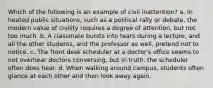 Which of the following is an example of civil inattention? a. In heated public situations, such as a political rally or debate, the modern value of civility requires a degree of attention, but not too much. b. A classmate bursts into tears during a lecture, and all the other students, and the professor as well, pretend not to notice. c. The front desk scheduler at a doctor's office seems to not overhear doctors conversing, but in truth, the scheduler often does hear. d. When walking around campus, students often glance at each other and then look away again.