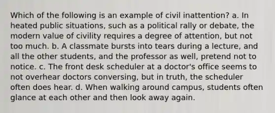 Which of the following is an example of civil inattention? a. In heated public situations, such as a political rally or debate, the modern value of civility requires a degree of attention, but not too much. b. A classmate bursts into tears during a lecture, and all the other students, and the professor as well, pretend not to notice. c. The front desk scheduler at a doctor's office seems to not overhear doctors conversing, but in truth, the scheduler often does hear. d. When walking around campus, students often glance at each other and then look away again.