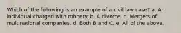 Which of the following is an example of a civil law case? a. An individual charged with robbery. b. A divorce. c. Mergers of multinational companies. d. Both B and C. e. All of the above.