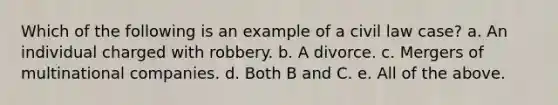 Which of the following is an example of a civil law case? a. An individual charged with robbery. b. A divorce. c. Mergers of multinational companies. d. Both B and C. e. All of the above.