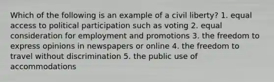 Which of the following is an example of a civil liberty? 1. equal access to political participation such as voting 2. equal consideration for employment and promotions 3. the freedom to express opinions in newspapers or online 4. the freedom to travel without discrimination 5. the public use of accommodations