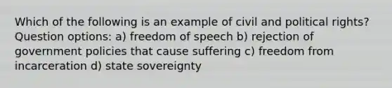 Which of the following is an example of civil and political rights? Question options: a) freedom of speech b) rejection of government policies that cause suffering c) freedom from incarceration d) state sovereignty