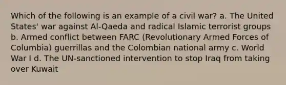 Which of the following is an example of a civil war? a. The United States' war against Al-Qaeda and radical Islamic terrorist groups b. Armed conflict between FARC (Revolutionary Armed Forces of Columbia) guerrillas and the Colombian national army c. World War I d. The UN-sanctioned intervention to stop Iraq from taking over Kuwait