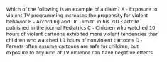 Which of the following is an example of a claim? A - Exposure to violent TV programming increases the propensity for violent behavior B - According and Dr. Dimitri in his 2013 artcile published in the journal Pediatrics C - Children who watched 10 hours of violent cartoons exhibited more violent tendencies than children who watched 10 hours of nonviolent cartoons D - Parents often assume cartoons are safe for children, but exposure to any kind of TV violence can have negative effects