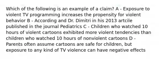 Which of the following is an example of a claim? A - Exposure to violent TV programming increases the propensity for violent behavior B - According and Dr. Dimitri in his 2013 artcile published in the journal Pediatrics C - Children who watched 10 hours of violent cartoons exhibited more violent tendencies than children who watched 10 hours of nonviolent cartoons D - Parents often assume cartoons are safe for children, but exposure to any kind of TV violence can have negative effects