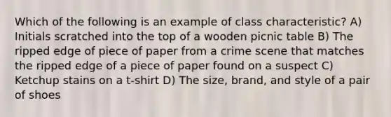 Which of the following is an example of class characteristic? A) Initials scratched into the top of a wooden picnic table B) The ripped edge of piece of paper from a crime scene that matches the ripped edge of a piece of paper found on a suspect C) Ketchup stains on a t-shirt D) The size, brand, and style of a pair of shoes