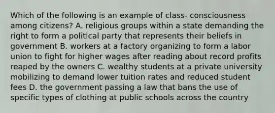 Which of the following is an example of class- consciousness among citizens? A. religious groups within a state demanding the right to form a political party that represents their beliefs in government B. workers at a factory organizing to form a labor union to fight for higher wages after reading about record profits reaped by the owners C. wealthy students at a private university mobilizing to demand lower tuition rates and reduced student fees D. the government passing a law that bans the use of specific types of clothing at public schools across the country