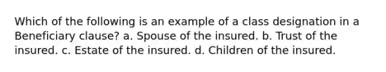 Which of the following is an example of a class designation in a Beneficiary clause? a. Spouse of the insured. b. Trust of the insured. c. Estate of the insured. d. Children of the insured.