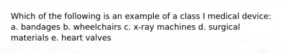 Which of the following is an example of a class I medical device: a. bandages b. wheelchairs c. x-ray machines d. surgical materials e. heart valves