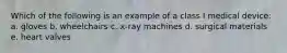 Which of the following is an example of a class I medical device: a. gloves b. wheelchairs c. x-ray machines d. surgical materials e. heart valves