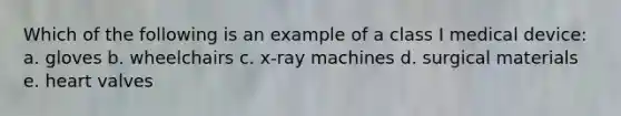 Which of the following is an example of a class I medical device: a. gloves b. wheelchairs c. x-ray machines d. surgical materials e. heart valves