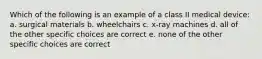 Which of the following is an example of a class II medical device: a. surgical materials b. wheelchairs c. x-ray machines d. all of the other specific choices are correct e. none of the other specific choices are correct