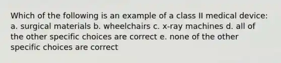 Which of the following is an example of a class II medical device: a. surgical materials b. wheelchairs c. x-ray machines d. all of the other specific choices are correct e. none of the other specific choices are correct