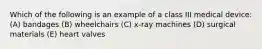 Which of the following is an example of a class III medical device: (A) bandages (B) wheelchairs (C) x-ray machines (D) surgical materials (E) heart valves