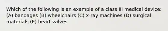 Which of the following is an example of a class III medical device: (A) bandages (B) wheelchairs (C) x-ray machines (D) surgical materials (E) heart valves