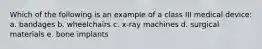Which of the following is an example of a class III medical device: a. bandages b. wheelchairs c. x-ray machines d. surgical materials e. bone implants