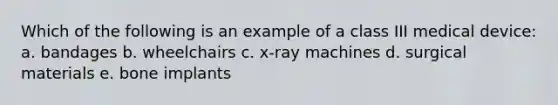 Which of the following is an example of a class III medical device: a. bandages b. wheelchairs c. x-ray machines d. surgical materials e. bone implants