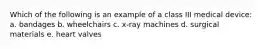 Which of the following is an example of a class III medical device: a. bandages b. wheelchairs c. x-ray machines d. surgical materials e. heart valves