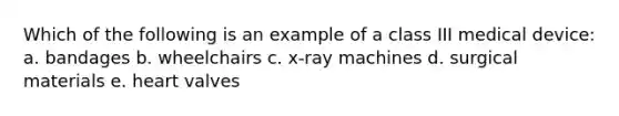 Which of the following is an example of a class III medical device: a. bandages b. wheelchairs c. x-ray machines d. surgical materials e. heart valves