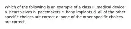 Which of the following is an example of a class III medical device: a. heart valves b. pacemakers c. bone implants d. all of the other specific choices are correct e. none of the other specific choices are correct