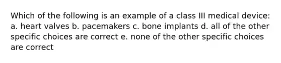 Which of the following is an example of a class III medical device: a. heart valves b. pacemakers c. bone implants d. all of the other specific choices are correct e. none of the other specific choices are correct