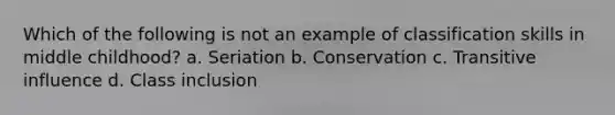 Which of the following is not an example of classification skills in middle childhood? a. Seriation b. Conservation c. Transitive influence d. Class inclusion