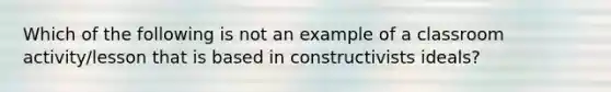 Which of the following is not an example of a classroom activity/lesson that is based in constructivists ideals?