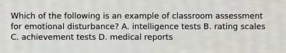 Which of the following is an example of classroom assessment for emotional disturbance? A. intelligence tests B. rating scales C. achievement tests D. medical reports