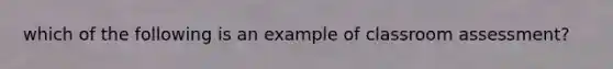 which of the following is an example of classroom assessment?