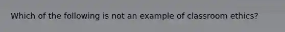 Which of the following is not an example of classroom ethics?