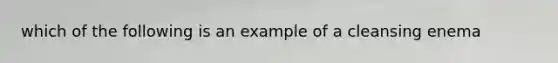 which of the following is an example of a cleansing enema