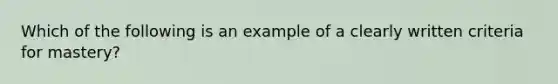 Which of the following is an example of a clearly written criteria for mastery?