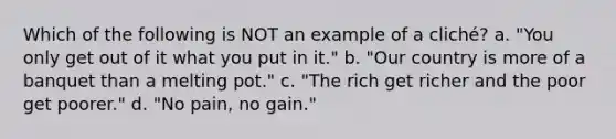 Which of the following is NOT an example of a cliché? a. "You only get out of it what you put in it." b. "Our country is more of a banquet than a melting pot." c. "The rich get richer and the poor get poorer." d. "No pain, no gain."