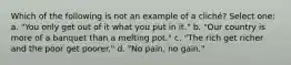 Which of the following is not an example of a cliché? Select one: a. "You only get out of it what you put in it." b. "Our country is more of a banquet than a melting pot." c. "The rich get richer and the poor get poorer." d. "No pain, no gain."