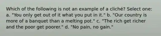 Which of the following is not an example of a cliché? Select one: a. "You only get out of it what you put in it." b. "Our country is more of a banquet than a melting pot." c. "The rich get richer and the poor get poorer." d. "No pain, no gain."