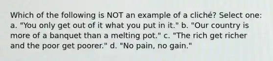 Which of the following is NOT an example of a cliché? Select one: a. "You only get out of it what you put in it." b. "Our country is more of a banquet than a melting pot." c. "The rich get richer and the poor get poorer." d. "No pain, no gain."