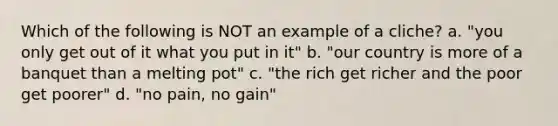 Which of the following is NOT an example of a cliche? a. "you only get out of it what you put in it" b. "our country is more of a banquet than a melting pot" c. "the rich get richer and the poor get poorer" d. "no pain, no gain"