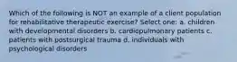 Which of the following is NOT an example of a client population for rehabilitative therapeutic exercise? Select one: a. children with developmental disorders b. cardiopulmonary patients c. patients with postsurgical trauma d. individuals with psychological disorders