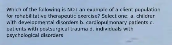 Which of the following is NOT an example of a client population for rehabilitative therapeutic exercise? Select one: a. children with developmental disorders b. cardiopulmonary patients c. patients with postsurgical trauma d. individuals with psychological disorders