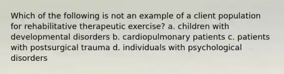 Which of the following is not an example of a client population for rehabilitative therapeutic exercise? a. children with developmental disorders b. cardiopulmonary patients c. patients with postsurgical trauma d. individuals with psychological disorders