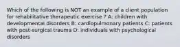 Which of the following is NOT an example of a client population for rehabilitative therapeutic exercise ? A: children with developmental disorders B: cardiopulmonary patients C: patients with post-surgical trauma D: individuals with psychological disorders