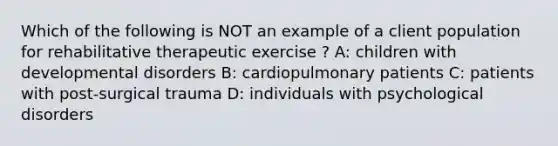 Which of the following is NOT an example of a client population for rehabilitative therapeutic exercise ? A: children with developmental disorders B: cardiopulmonary patients C: patients with post-surgical trauma D: individuals with psychological disorders